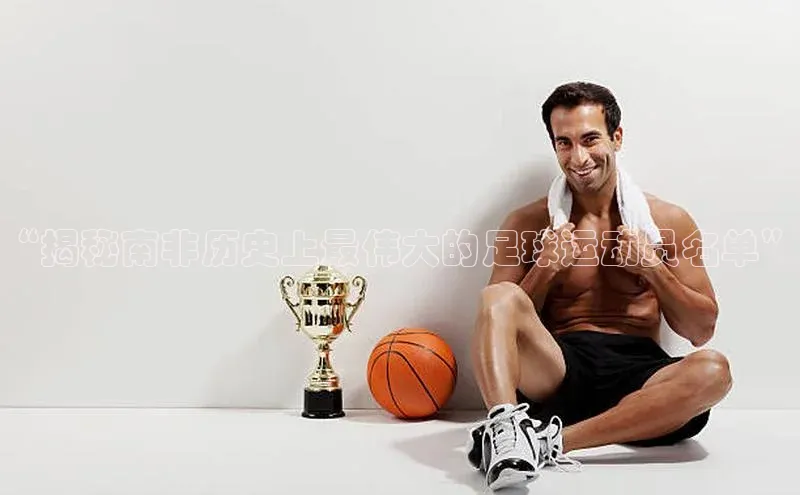 恒行6官网登录入口百度移动开放平台“揭秘南非历史上最伟大的足球运动员名单”