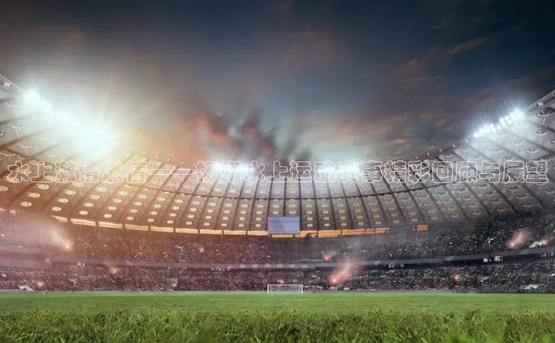 恒行平台招商梯哥哥科技水上激情燃情——柳州水上运动赛事精彩回顾与展望