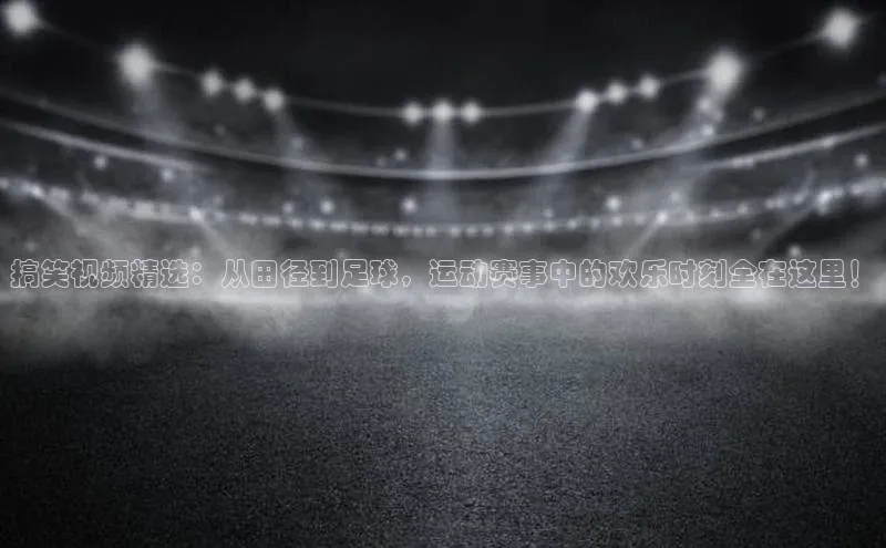 搞笑视频精选：从田径到足球，运动赛事中的欢乐时刻全在这里！
