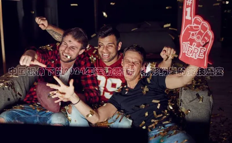 中国视角下的2024年运动赛事：精彩纷呈的竞技盛宴