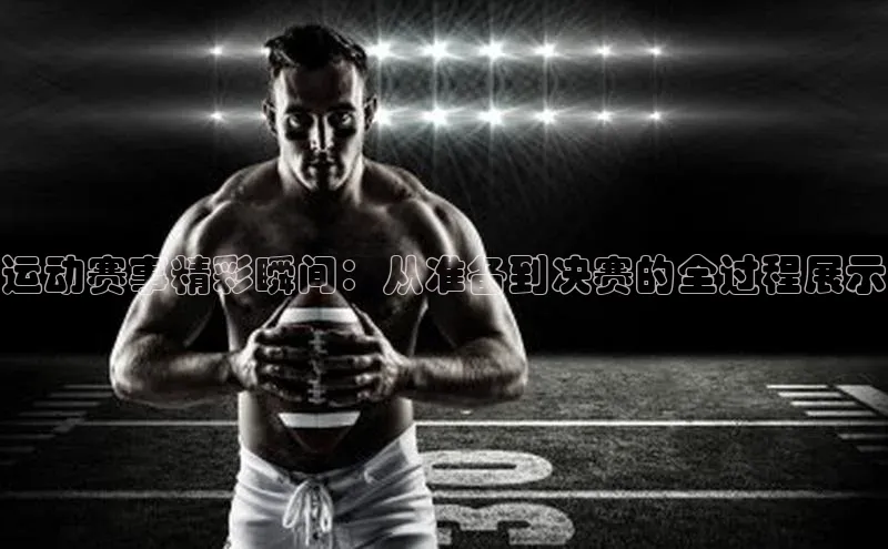 运动赛事精彩瞬间：从准备到决赛的全过程展示